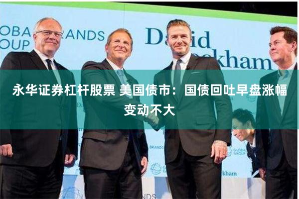 永华证券杠杆股票 美国债市：国债回吐早盘涨幅变动不大