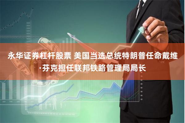 永华证券杠杆股票 美国当选总统特朗普任命戴维·芬克担任联邦铁路管理局局长