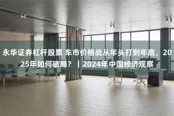 永华证券杠杆股票 车市价格战从年头打到年底，2025年如何破局？｜2024年中国经济观察
