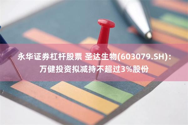永华证券杠杆股票 圣达生物(603079.SH)：万健投资拟减持不超过3%股份