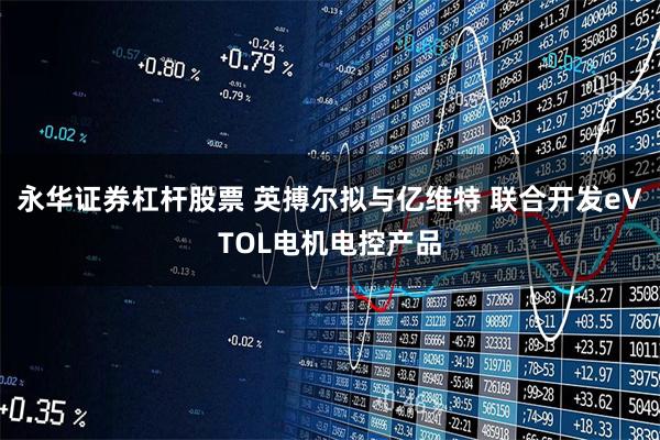 永华证券杠杆股票 英搏尔拟与亿维特 联合开发eVTOL电机电控产品