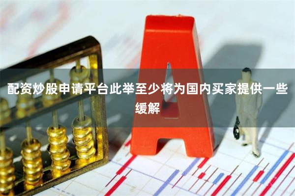 配资炒股申请平台此举至少将为国内买家提供一些缓解